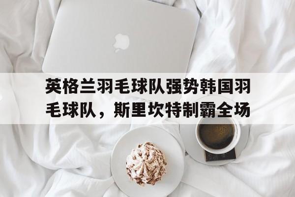 英格兰羽毛球队强势韩国羽毛球队,斯里坎特制霸全场的简单介绍 英格兰羽毛球队强势韩国羽毛球队,斯里坎特制霸全场的简单介绍